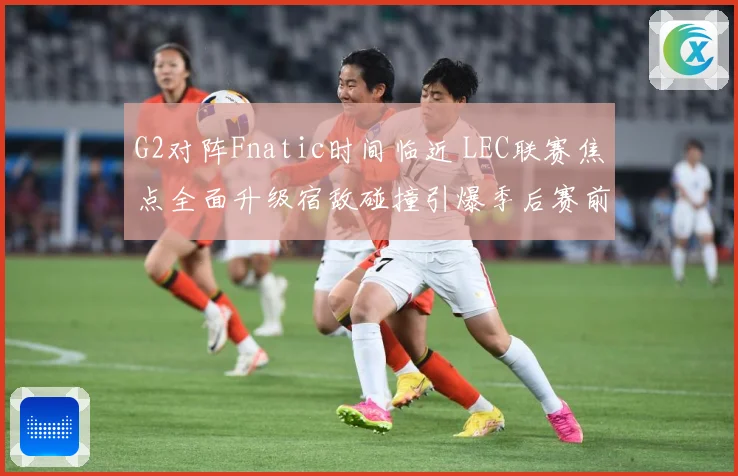 G2对阵Fnatic时间临近 LEC联赛焦点全面升级宿敌碰撞引爆季后赛前哨战