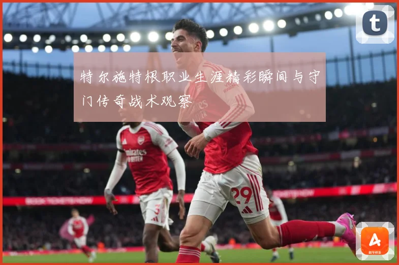 特尔施特根职业生涯精彩瞬间与守门传奇战术观察