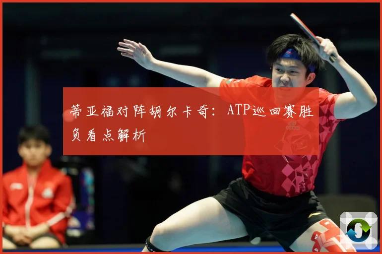 蒂亚福对阵胡尔卡奇：ATP巡回赛胜负看点解析