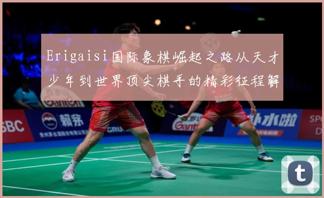 Erigaisi国际象棋崛起之路从天才少年到世界顶尖棋手的精彩征程解析