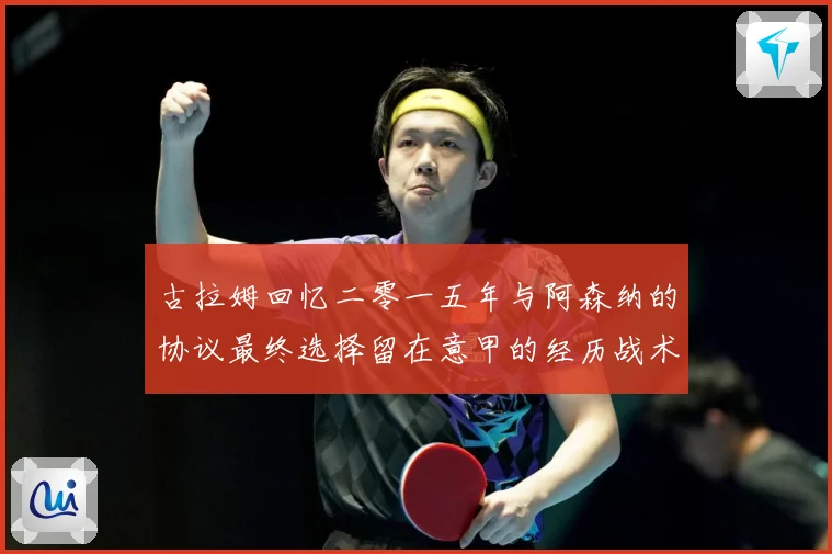 古拉姆回忆二零一五年与阿森纳的协议最终选择留在意甲的经历战术观察