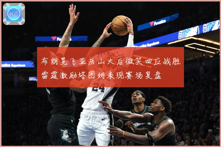 布朗晃飞亚历山大后微笑回应战胜雷霆激励塔图姆表现赛场复盘