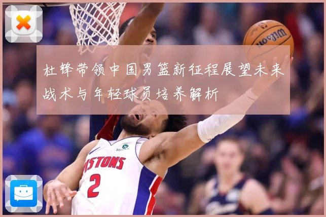 杜锋带领中国男篮新征程展望未来战术与年轻球员培养解析