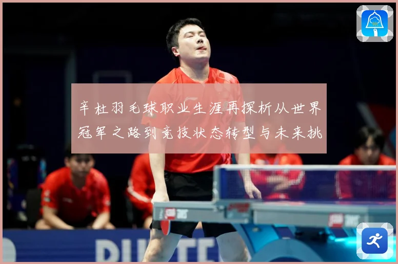 辛杜羽毛球职业生涯再探析从世界冠军之路到竞技状态转型与未来挑战