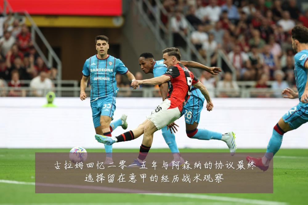 古拉姆回忆二零一五年与阿森纳的协议最终选择留在意甲的经历战术观察