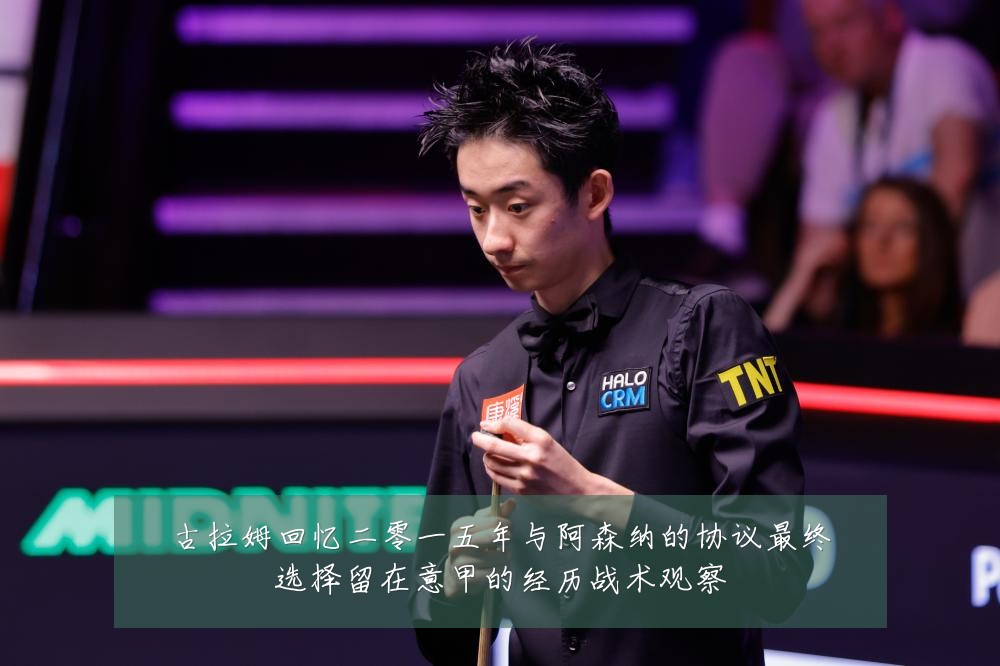 古拉姆回忆二零一五年与阿森纳的协议最终选择留在意甲的经历战术观察