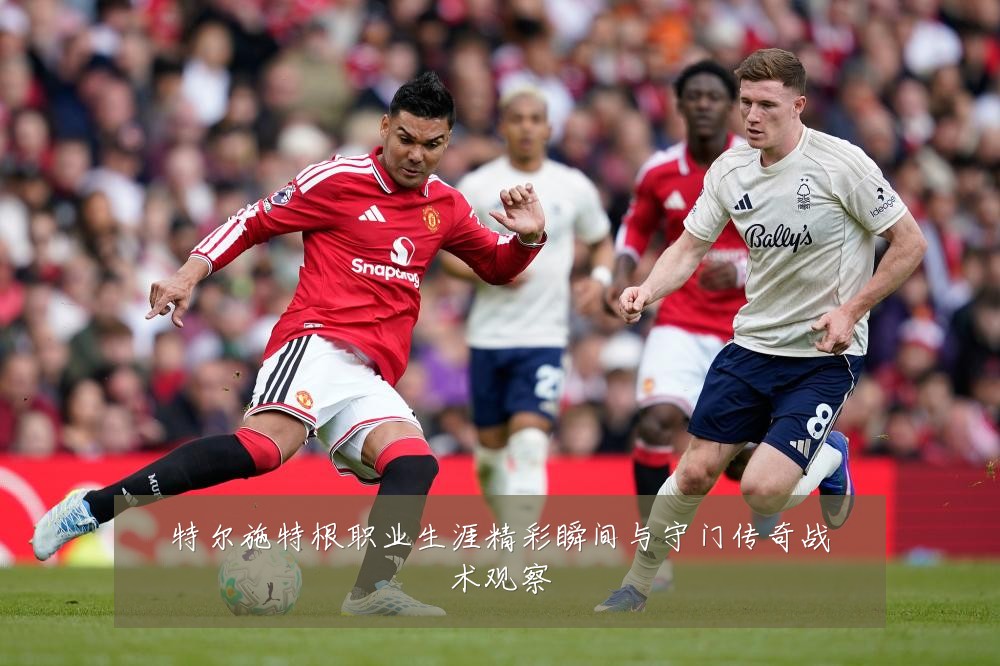 特尔施特根职业生涯精彩瞬间与守门传奇战术观察