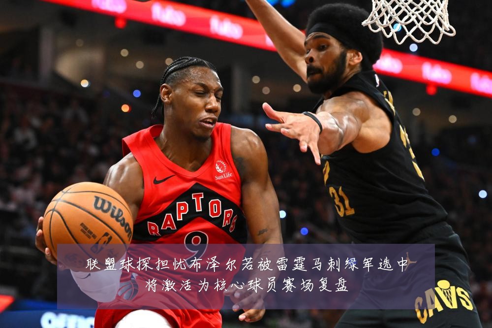 联盟球探担忧布泽尔若被雷霆马刺绿军选中将激活为核心球员赛场复盘